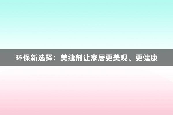 环保新选择：美缝剂让家居更美观、更健康